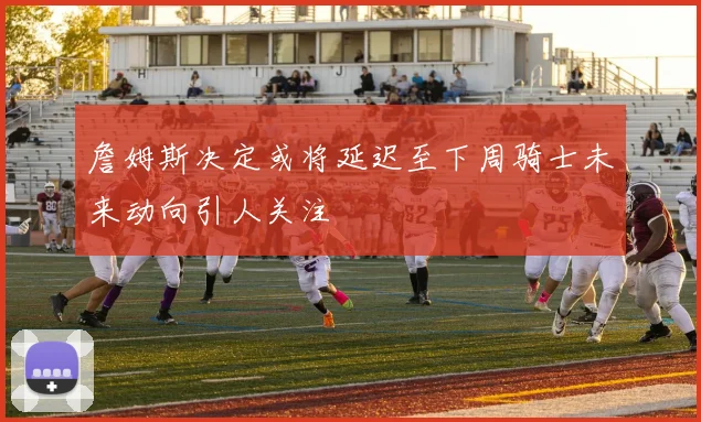 詹姆斯决定或将延迟至下周骑士未来动向引人关注
