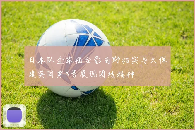 日本队全家福合影南野拓实与久保建英同穿8号展现团结精神