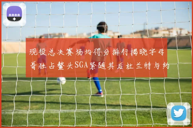 现役总决赛场均得分排行揭晓字母哥独占鳌头SGA紧随其后杜兰特与约基奇争夺第三