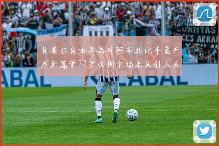 费基尔自由身离开阿布扎比半岛开启新篇章32岁法国中场未来引人关注