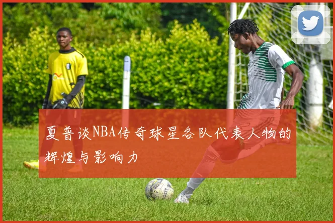 夏普谈NBA传奇球星各队代表人物的辉煌与影响力