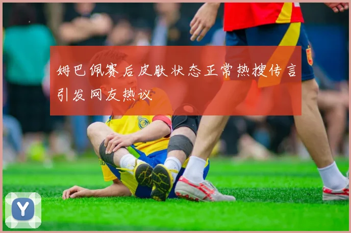 姆巴佩赛后皮肤状态正常热搜传言引发网友热议