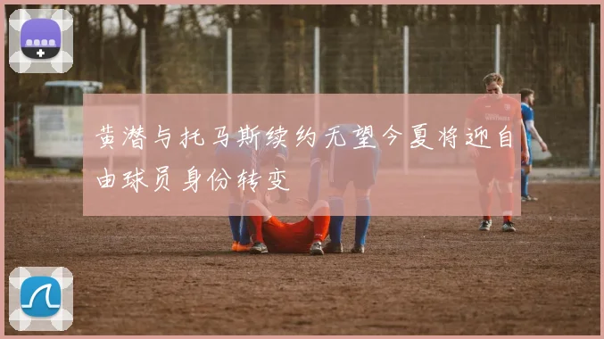 黄潜与托马斯续约无望今夏将迎自由球员身份转变