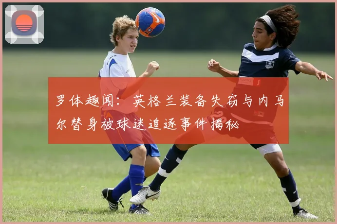 罗体趣闻：英格兰装备失窃与内马尔替身被球迷追逐事件揭秘