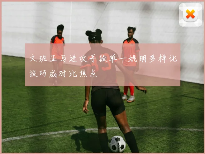 文班亚马进攻手段单一姚明多样化技巧成对比焦点