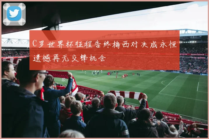 C罗世界杯征程告终梅西对决成永恒遗憾再无交锋机会