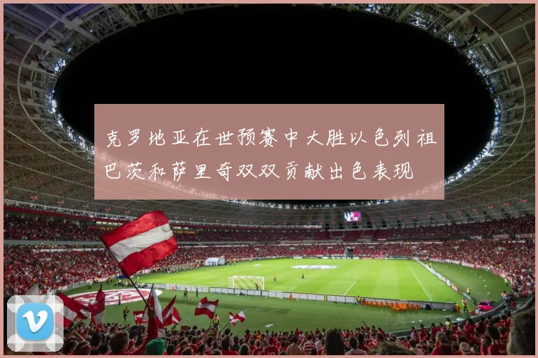 克罗地亚在世预赛中大胜以色列祖巴茨和萨里奇双双贡献出色表现