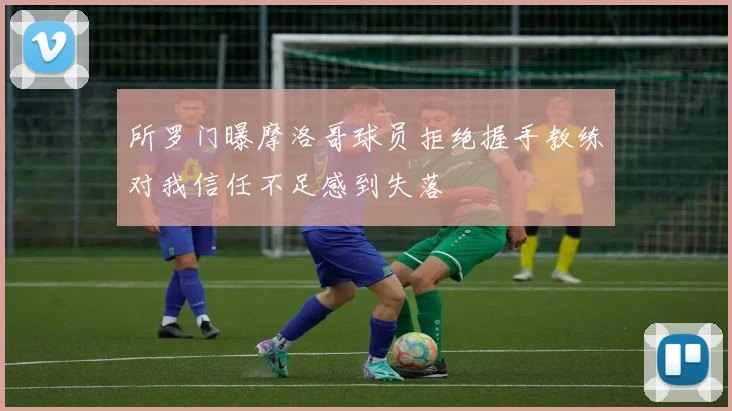 所罗门曝摩洛哥球员拒绝握手教练对我信任不足感到失落