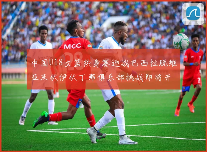 中国U18女篮热身赛迎战巴西拉脱维亚及伏伊伏丁那俱乐部挑战即将开启